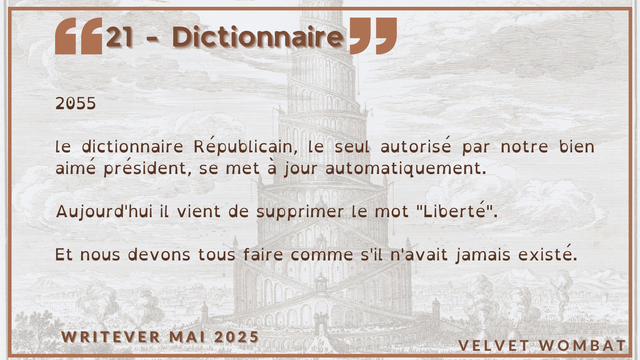 21 - Dictionnaire
2055

le dictionnaire Républicain, le seul autorisé par notre bien aimé président, se met à jour automatiquement.

Aujourd'hui il vient de supprimer le mot "Liberté".

Et nous devons tous faire comme s'il n'avait jamais existé.
#Writever