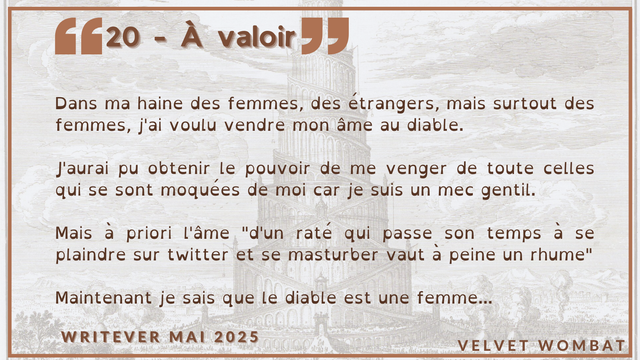 20 - À valoir
Dans ma haine des femmes, des étrangers, mais surtout des femmes, j'ai voulu vendre mon âme au diable.

J'aurai pu obtenir le pouvoir de me venger de toute celles qui se sont moquées de moi car je suis un mec gentil.

Mais à priori l'âme "d'un raté qui passe son temps à se plaindre sur twitter et se masturber vaut à peine un rhume"

Maintenant je sais que le diable est une femme...
#Writever