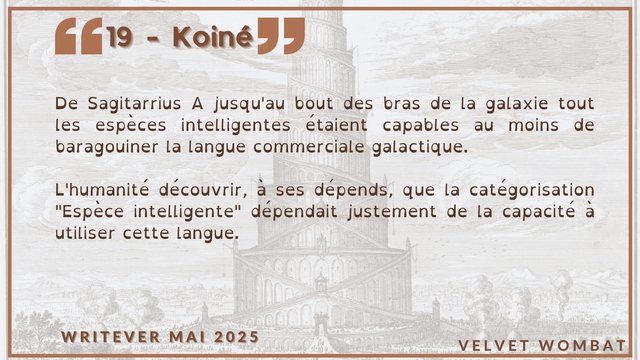 19 - Koiné
De Sagitarrius A jusqu'au bout des bras de la galaxie tout les espèces intelligentes étaient capables au moins de baragouiner la langue commerciale galactique.

L'humanité découvrir, à ses dépends, que la catégorisation "Espèce intelligente" dépendait justement de la capacité à utiliser cette langue.
#Writever