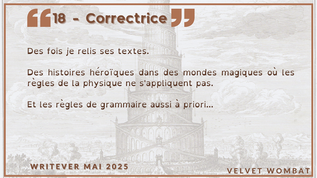 18 - Correctrice
Des fois je relis ses textes.

Des histoires héroïques dans des mondes magiques où les règles de la physique ne s'appliquent pas.

Et les règles de grammaire aussi à priori...
#Writever