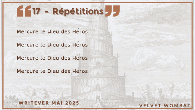 17 - Répétitions
Mercure le Dieu des Héros 

Mercure le Dieu des Héros 

Mercure le Dieu des Héros 

Mercure le Dieu des Héros
#Writever