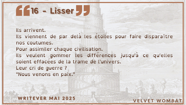 16 - Lisser
Ils arrivent.
Ils viennent de par delà les étoiles pour faire disparaître nos coutumes.
Pour assimiler chaque civilisation.
Ils veulent gommer les différences jusqu'à ce qu'elles soient effacées de la trame de l'univers.
Leur cri de guerre ?
"Nous venons en paix."
#Writever