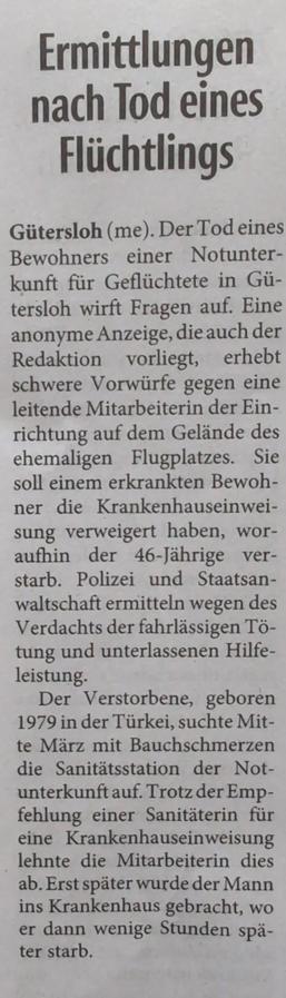 Ermittlungen nach Tod eines Flüchtlings

Gütersloh (me). Der Tod eines Bewohners einer Notunterkunft für Geflüchtete in Gütersloh wirft Fragen auf. Eine anonyme Anzeige, die auch der Redaktion vorliegt, erhebt schwere Vorwürfe gegen eine leitende Mitarbeiterin der Einrichtung auf dem Gelände des ehemaligen Flugplatzes. Sie soll einem erkrankten Bewohner die Krankenhauseinweisung verweigert haben, woraufhin der 46-Jährige verstarb. Polizei und Staatsanwaltschaft ermitteln wegen des Verdachts der fahrlässigen Tötung und unterlassenen Hilfeleistung. 

Der Verstorbene, geboren 1979 in der Türkei, suchte Mitte März mit Bauchschmerzen die Sanitätsstation der Not- unterkunft auf. Trotz der Empfehlung einer Sanitäterin für eine Krankenhauseinweisung lehnte die Mitarbeiterin dies ab. Erst später wurde der Mann ins Krankenhaus gebracht, wo er dann wenige Stunden später starb.