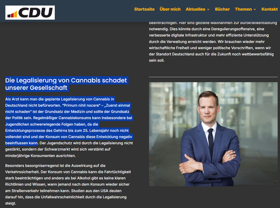 Screenshot 26.05.2025 Internet Herrn Streecks Standpunkte - der Protagonist auf seiner CDU Webseite

... Durch die Legalisierung wird die Kriminalität nicht bekämpft und auch der Schwarzmarkt nicht eingedämmt. Eher im Gegenteil, die Kriminellen wird durch die Pläne der Ampel-Regierung der Verkauf von Cannabis sogar erleichtert. Künftig soll der Besitz von 25 Gramm Cannabis im öffentlichen Raum erlaubt sein. Das macht es unmöglich für die Polizei, Konsumenten von Dealern zu unterscheiden. Zusätzlich fehlt es an Personal zur Durchsetzung und Überwachung der neuen Regeln, was eine zusätzliche Belastung für die Sicherheitsbehörden darstellt. ...

https://hendrikstreeck.de/meine-standpunkte