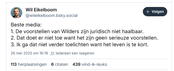 Screenshot van post van Wil Eikelboom op Bluesky:
‪@wileikelboom.bsky.social‬
Beste media:
1. De voorstellen van Wilders zijn juridisch niet haalbaar.
2. Dat doet er niet toe want het zijn geen serieuze voorstellen.
3. Ik ga dat niet verder toelichten want het leven is te kort.
26 mei 2025 om 16:19