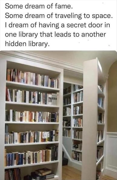 A picture of a book case that opens into another library.
Caption:
Some dream of fame. 
Some dream of traveling to space. 
I dream of having a secret door in one library that leads to another hidden library.
