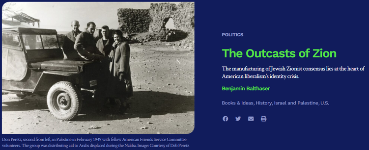 review essay in today's Boston Review

text (at right)

POLITICS
The Outcasts of Zion
The manufacturing of Jewish Zionist consensus lies at the heart of American liberalism’s identity crisis.

Benjamin Balthaser

[tags] Books & Ideas, History, Israel and Palestine, U.S. 

image (photo, at left): Don Peretz, second from left, in Palestine in February 1949 with fellow American Friends Service Committee volunteers. The group was distributing aid to Arabs displaced during the Nakba. Image: Courtesy of Deb Peretz