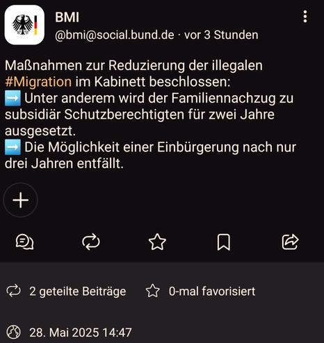 Screenshot Beitrag des Bundesinnenministeriums vom 28.Mai 2025 14:47 mit folgendem Inhalt:
》
Maßnahmen zur Reduzierung der illegalen #Migration im Kabinett beschlossen:
➡️ Unter anderem wird der Familiennachzug zu subsidiär Schutzberechtigten für zwei Jahre ausgesetzt.
➡️ Die Möglichkeit einer Einbürgerung nach nur drei Jahren entfällt.
《