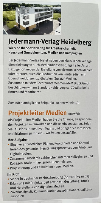 Jedermann-Verlag Heidelberg Wir sind Ihr Spezialverlag für Arbeitssicherheit, Haus- und Grundeigentum, Medien und Kampagnen Der jedermann-Verlag bietet neben den klassischen Verlags-dienstleistungen auch Mediendienstleistungen aller Art an. Dazu gehört neben der Erstellung von elektronischen Medien oder Internet, auch die Produktion von Printmedien mit Uberschneidungen zu digitalen (Zusatz-)Medien. Zusammen mit dem Tochterunternehmen M+M Druck GmbH beschäftigen wir am Standort Heidelberg ca. 70 Mitarbeiterinnen und Mitarbeiter. Zum nächstmöglichen Zeitpunkt suchen wir eine/n Projektleiter Medien (m/w/d) Als Projektleiter Medien haben Sie die Chance, an spannenden Projekten mitzuwirken und diese mitzugestalten. Seien Sie Teil eines innovativen Teams und bringen Sie Ihre Ideen und Erfahrungen mit ein - wir freuen uns auf Sie. Ihre Aufgaben: • Eigenverantwortliches Planen, Koordinieren und Kontrollieren des gesamten Herstellungsprozesses von Print- und Digitalmedien. • Zusammenarbeit mit zahlreichen internen Kolleginnen und Kollegen sowie mit externen Dienstleistern. • Projektierung und Kalkulation neuer Medien. Ihr Profil: • Sicher in deutscher Rechtschreibung (Sprachniveau C2). • Erfahrung mit Projektarbeit sowie mit Gestaltung, Druck und Herstellung von digitalen Medien. • Zuverlässigkeit, Kommunikationsgespür, hoher Qualitätsanspruch