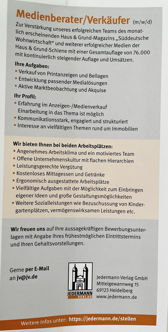 Medienberater/Verkäufer (m/w/d) Zur Verstärkung unseres erfolgreichen Teams des monatlich erscheinenden Haus & Grund-Magazins „Süddeutsche Wohnwirtschaft" und weiterer erfolgreicher Medien der Haus & Grund-Schiene mit einer Gesamtauflage von 76.000 mit kontinuierlich steigender Auflage und Umsätzen. Ihre Aufgaben: • Verkauf von Printanzeigen und Beilagen • Entwicklung passender Medialösungen • Aktive Marktbeobachtung und Akquise Ihr Profil: • Erfahrung im Anzeigen-/Medienverkauf Einarbeitung in das Thema ist möglich • Kommunikationsstark, engagiert und strukturiert •Interesse an vielfältigen Themen rund um Immobilien Wir bieten Ihnen bei beiden Arbeitsplätzen: • Angenehmes Arbeitsklima und ein motiviertes Team • Offene Unternehmenskultur mit flachen Hierarchien • Leistungsgerechte Vergütung • Kostenloses Mittagessen und Getränke • Ergonomisch ausgestattete Arbeitsplätze • Vielfältige Aufgaben mit der Möglichkeit zum Einbringen eigener Ideen und große Gestaltungsmöglichkeiten •Weitere Sozialleistungen wie Bezuschussung von Kinder-gartenplätzen, vermögenswirksamen Leistungen etc. Wir freuen uns auf Ihre aussagekräftigen Bewerbungsunterlagen mit Angabe Ihres frühestmöglichen Eintrittstermins und Ihren Gehaltsvorstellungen. Gerne per E-Mail an jv@jv.de JEDERMANN VERLAG Jedermann-Verlag GmbH Mittelgewannweg 15 69123 Heidelberg www.jedermann.de Weitere Infos unter: https://jedermann.de/stellen