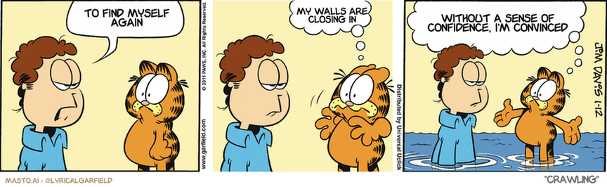 Original Garfield comic from January 12, 2011
Text replaced with lyrics from: Crawling

Transcript:
• To Find Myself Again
• My Walls Are Closing In
• Without A Sense Of Confidence, I'm Convinced


--------------
Original Text:
• Jon:  It's diet time, Garfield.
• Garfield:  WHAT?!  Come on...continents sink into the ocean all the time!