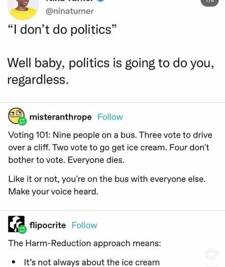 "I don't do politics" well baby, politics are going to do you regardless

Voting 101: nine people on a bus. Three vote to drive over a cliff. Two vote to go get ice cream. Four don't bother to vote. Everyone dies.

Like it or not, you're on the bus with everyone else. Make your voice heard.