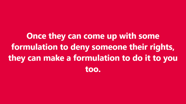 Once they can come up with some formulation to deny someone their rights, they can make a formulation to do it to you too.