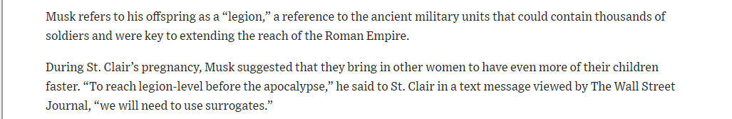Musk refers to his offspring as a “legion,” a reference to the ancient military units that could contain thousands of
soldiers and were key to extending the reach of the Roman Empire.

During St. Clair’s pregnancy, Musk suggested that they bring in other women to have even more of their children
faster. “To reach legion-level before the apocalypse,” he said to St. Clair in a text message viewed by The Wall Street
Journal, “we will need to use surrogates.”