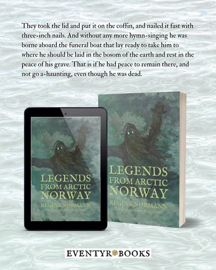 Quote from Legends from Arctic Norway: They took the lid and put it on the coffin, and nailed it fast with three-inch nails. And without any more hymn-singing he was borne aboard the funeral boat that lay ready to take him to where he should be laid in the bosom of the earth and rest in the peace of his grave. That is if he had peace to remain there, and not go a-haunting, even though he was dead.