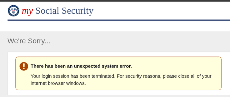 Webpage header: my Social Security
Page title: We're Sorry...
[round red icon with white exclamation point], then in bold, There has been an unexpected system error.

Text: Your login session has been terminated. For security reasons, please close all of your internet browser windows.