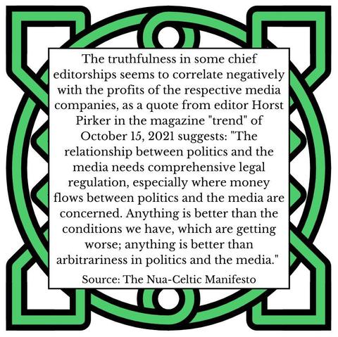 The truthfulness in some chief editorships seems to correlate negatively with the profits of the respective media companies, as a quote from editor Horst Pirker in the magazine "trend" of October 15, 2021 suggests: "The relationship between politics and the media needs comprehensive legal regulation, especially where money flows between politics and the media are concerned. Anything is better than the conditions we have, which are getting worse; anything is better than arbitrariness in politics and the media." Source: The Nua-Celtic Manifesto