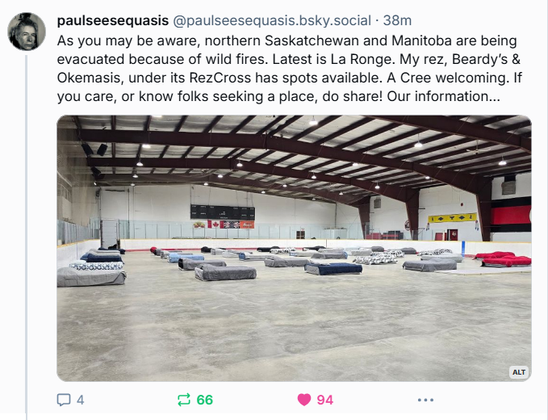 paulseesequasis
‪@paulseesequasis.bsky.social‬

As you may be aware, northern Saskatchewan and Manitoba are being evacuated because of wild fires. Latest is La Ronge. My rez, Beardy’s & Okemasis, under its RezCross has spots available. A Cree welcoming. If you care, or know folks seeking a place, do share! Our information…

Photo of what appears to be a hockey arena with dozens of beds and colourful blankets set up on the arena floor.