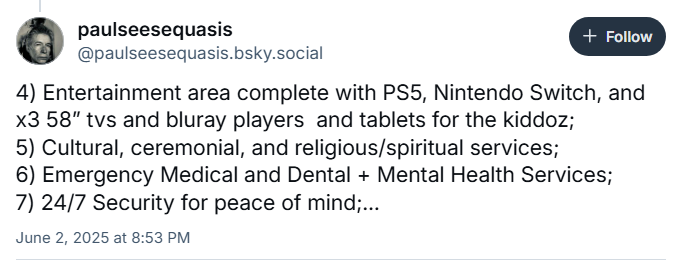 paulseesequasis
‪@paulseesequasis.bsky.social‬

4) Entertainment area complete with PS5, Nintendo Switch, and x3 58” tvs and bluray players  and tablets for the kiddoz;
5) Cultural, ceremonial, and religious/spiritual services;
6) Emergency Medical and Dental + Mental Health Services;
7) 24/7 Security for peace of mind;…

June 2, 2025 at 8:53 PM