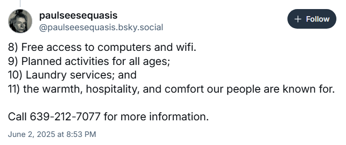 paulseesequasis
‪@paulseesequasis.bsky.social‬

8) Free access to computers and wifi.
9) Planned activities for all ages;
10) Laundry services; and
11) the warmth, hospitality, and comfort our people are known for.

Call 639-212-7077 for more information.

June 2, 2025 at 8:53 PM
