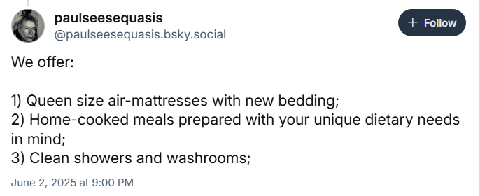 paulseesequasis
‪@paulseesequasis.bsky.social‬

We offer: 

1) Queen size air-mattresses with new bedding;
2) Home-cooked meals prepared with your unique dietary needs in mind;
3) Clean showers and washrooms;

June 2, 2025 at 9:00 PM
