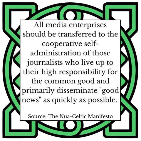 All media enterprises should be transferred to the cooperative self-administration of those journalists who live up to their high responsibility for the common good and primarily disseminate "good news" as quickly as possible.
Source: The Nua-Celtic Manifesto