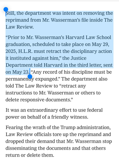Still, the department was intent on removing the reprimand from Mr. Wasserman's file inside The Law Review.  "Prior to Mr. Wasserman's Harvard Law School graduation, scheduled to take place on May 29, 2025, H.L.R. must retract the disciplinary action it instituted against him," the Justice Department told Harvard in the third letter, sent on May 23. "Any record of his discipline must be permanently expunged." The department also told The Law Review to "retract any instructions to Mr. Wasserman or others to delete responsive documents."  It was an extraordinary effort to use federal power on behalf of a friendly witness.  Fearing the wrath of the Trump administration, Law Review officials tore up the reprimand and dropped their demand that Mr. Wasserman stop disseminating the documents and that others return or delete them.