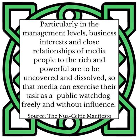 Particularly in the management levels, business interests and close relationships of media people to the rich and powerful are to be uncovered and dissolved, so that media can exercise their task as a "public watchdog" freely and without influence. Source: The Nua-Celtic Manifesto