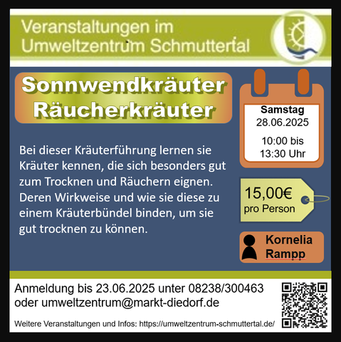 Sonnwendkräuter-Räucherkräuter  Samstag, 28.06.2025 10.00-13.30 Uhr
Kräuterführung mit Workshop
Zu dieser Jahreszeit ist die Energie in den Pflanzen sehr hoch und schenken uns dann in der dunklen Jahreshälfte ihre Sonnenkraft. Bei dieser Kräuterführung lernen sie Kräuter kennen, die sich besonders gut zum Trocknen und Räuchern eignen. Deren Wirkweise und wie sie diese zu einem Kräuterbündel binden, um sie gut trocknen zu können.
Treffpunkt: Umweltzentrum Schmuttertal
Referentin: Kornelia Rampp
Kosten: 15,00€
Anmeldeschluss: 23.06.2025