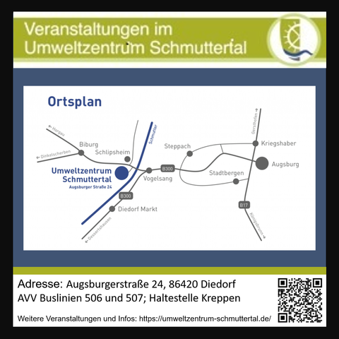 Ortsplan zum Umweltzentrum Schmuttertal:

Von Augsburg/Stadtbergen gen Westen, kurz vor Vogelsang nicht nach Diedorf, sondern Richtung Bieburg, kommt kurz nach Überquerung der Schmutter das Umweltzentrum. Es ist Südlich der Straße.

Nordwestlich vom Umweltzentrum ist in Laufweite die Bushaltestelle "Kreppen", die von den AVV Buslinien 506 und 507 angefahren wird.

Adresse: Augsburgerstraße 24; 86420 Diedorf