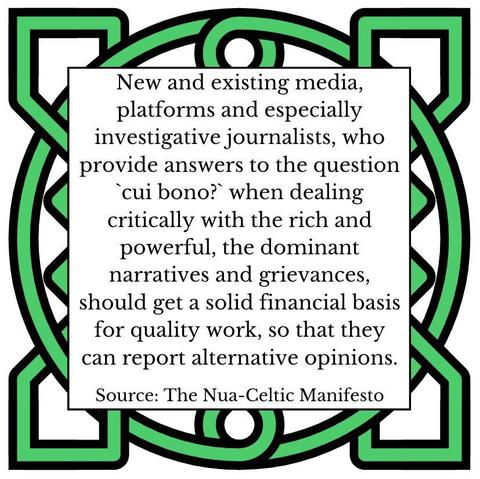 New and existing media, platforms and especially investigative journalists, who provide answers to the question `cui bono?` when dealing critically with the rich and powerful, the dominant narratives and grievances, should get a solid financial basis for quality work, so that they can report alternative opinions. Source: The Nua-Celtic Manifesto