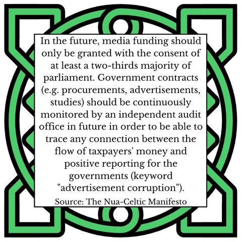 In the future, media funding should only be granted with the consent of at least a two-thirds majority of parliament. Government contracts (e.g. procurements, advertisements, studies) should be continuously monitored by an independent audit office in future in order to be able to trace any connection between the flow of taxpayers' money and positive reporting for the governments (keyword "advertisement corruption"). Source: The Nua-Celtic Manifesto