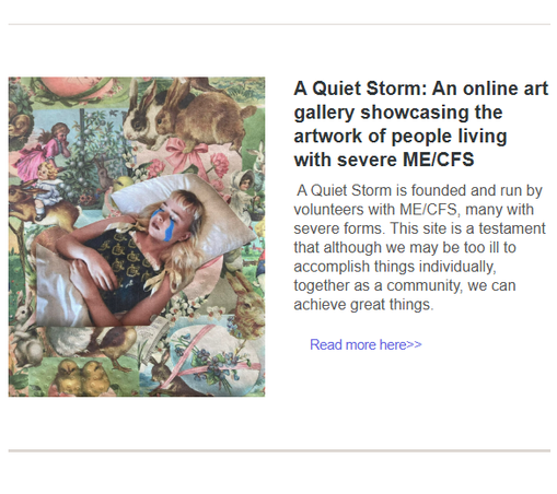 One of the pieces of art with a woman lying in her bed
plus the following text
A Quiet Storm: An online art gallery showcasing the artwork of people living with severe ME/CFS
 A Quiet Storm is founded and run by volunteers with ME/CFS, many with severe forms. This site is a testament that although we may be too ill to accomplish things individually, together as a community, we can achieve great things.