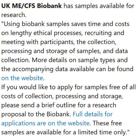 UK ME/CFS Biobank has samples available for research.
"Using biobank samples saves time and costs on lengthy ethical processes, recruiting and meeting with participants, the collection, processing and storage of samples, and data collection. More details on sample types and the accompanying data available can be found on the website.
If you would like to apply for samples free of all costs of collection, processing and storage, please send a brief outline for a research proposal to the Biobank. Full details for applications are on the website. These free samples are available for a limited time only."