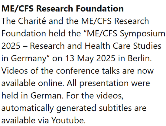 ME/CFS Research Foundation
The Charité and the ME/CFS Research Foundation held the “ME/CFS Symposium 2025 – Research and Health Care Studies in Germany“ on 13 May 2025 in Berlin. Videos of the conference talks are now available online. All presentation were held in German. For the videos, automatically generated subtitles are available via Youtube.