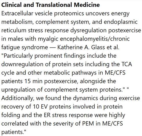Clinical and Translational Medicine
Extracellular vesicle proteomics uncovers energy metabolism, complement system, and endoplasmic reticulum stress response dysregulation postexercise in males with myalgic encephalomyelitis/chronic fatigue syndrome — Katherine A. Glass et al.
"Particularly prominent findings include the downregulation of protein sets including the TCA cycle and other metabolic pathways in ME/CFS patients 15 min postexercise, alongside the upregulation of complement system proteins." " Additionally, we found the dynamics during exercise recovery of 10 EV proteins involved in protein folding and the ER stress response were highly correlated with the severity of PEM in ME/CFS patients."