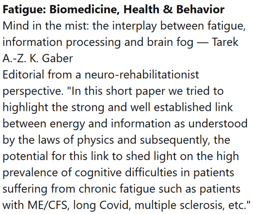 Fatigue: Biomedicine, Health & Behavior
Mind in the mist: the interplay between fatigue, information processing and brain fog — Tarek A.-Z. K. Gaber
Editorial from a neuro-rehabilitationist perspective. "In this short paper we tried to highlight the strong and well established link between energy and information as understood by the laws of physics and subsequently, the potential for this link to shed light on the high prevalence of cognitive difficulties in patients suffering from chronic fatigue such as patients with ME/CFS, long Covid, multiple sclerosis, etc."