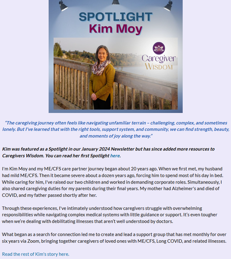 “The caregiving journey often feels like navigating unfamiliar terrain – challenging, complex, and sometimes lonely. But I've learned that with the right tools, support system, and community, we can find strength, beauty, and moments of joy along the way.”

Kim was featured as a Spotlight in our January 2024 Newsletter but has since added more resources to Caregivers Wisdom. You can read her first Spotlight here.

I'm Kim Moy and my ME/CFS care partner journey began about 20 years ago. When we first met, my husband had mild ME/CFS. Then it became severe about a dozen years ago, forcing him to spend most of his day in bed. While caring for him, I've raised our two children and worked in demanding corporate roles. Simultaneously, I also shared caregiving duties for my parents during their final years. My mother had Alzheimer's and died of COVID, and my father passed shortly after her.

 

Through these experiences, I've intimately understood how caregivers struggle with overwhelming responsibilities while navigating complex medical systems with little guidance or support. It’s even tougher when we’re dealing with debilitating illnesses that aren’t well understood by doctors. 

 

What began as a search for connection led me to create and lead a support group that has met monthly for over six years via Zoom, bringing together caregivers of loved ones with ME/CFS, Long COVID, and related illnesses.

 

Read the rest of Kim's story here.