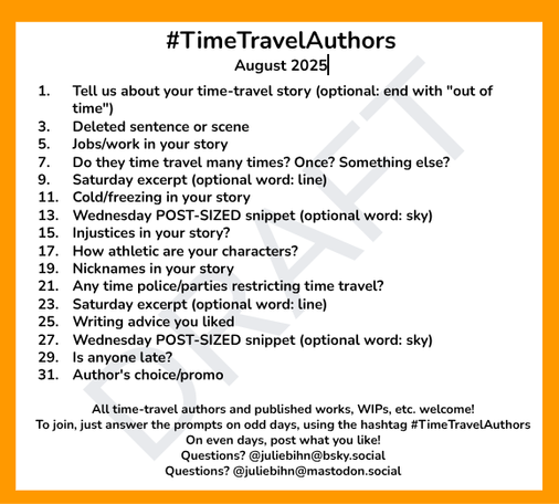 #TimeTravelAuthors
August 2025

1. 	Tell us about your time-travel story (optional: end with "out of time")
3.	Deleted sentence or scene
5.	Jobs/work in your story
7.	Do they time travel many times? Once? Something else?
9.	Saturday excerpt (optional word: line)
11.	Cold/freezing in your story
13. 	Wednesday POST-SIZED snippet (optional word: sky)
15.	Injustices in your story?
17. 	How athletic are your characters?
19. 	Nicknames in your story
21. 	Any time police/parties restricting time travel?
23. 	Saturday excerpt (optional word: line)
25.	Writing advice you liked
27.	Wednesday POST-SIZED snippet (optional word: sky)
29.	Is anyone late?
31.	Author's choice/promo

All time-travel authors and published works, WIPs, etc. welcome!
To join, just answer the prompts on odd days, using the hashtag #TimeTravelAuthors 
On even days, post what you like!
Questions? @juliebihn@bsky.social 
Questions? @juliebihn@mastodon.social
