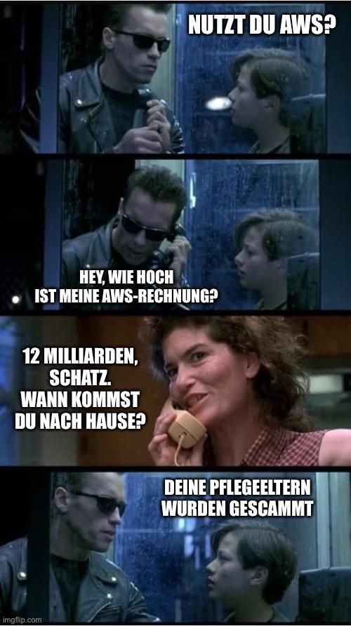 Die legendäre Telefonzellen-Szene aus Terminator 2. Der T-800 und John Connor rufen Johns vermeintliche Pflegemutter an, die sie als verwandelter T-1000 Terminator herausstellt.

Bild 1: Der T-800 fragt John: „Nutzt Du AWS?“

Bild 2: Der T-800 verstellt seine Stimme um wie John zu klingen und fragt die vermeintliche Mutter: „Hey wie hoch ist meine AWS-Rechnung?“

Bild 3: Der verwandelte T-1000 antwortet: „12 Milliarden, Schatz. Wann kommst Du nach Hause?“

Bild 4: Der T-800 spricht zu John: „Deine Pflegeeltern wurden gescammt“

Das ist lustig weil es den ursprünglichen Dialog parodiert und die fehlerhaften AWS-Rechnungen auf die Schippe nimmt. Der Film Terminator 2 wurde im Juli 35 Jahre alt.