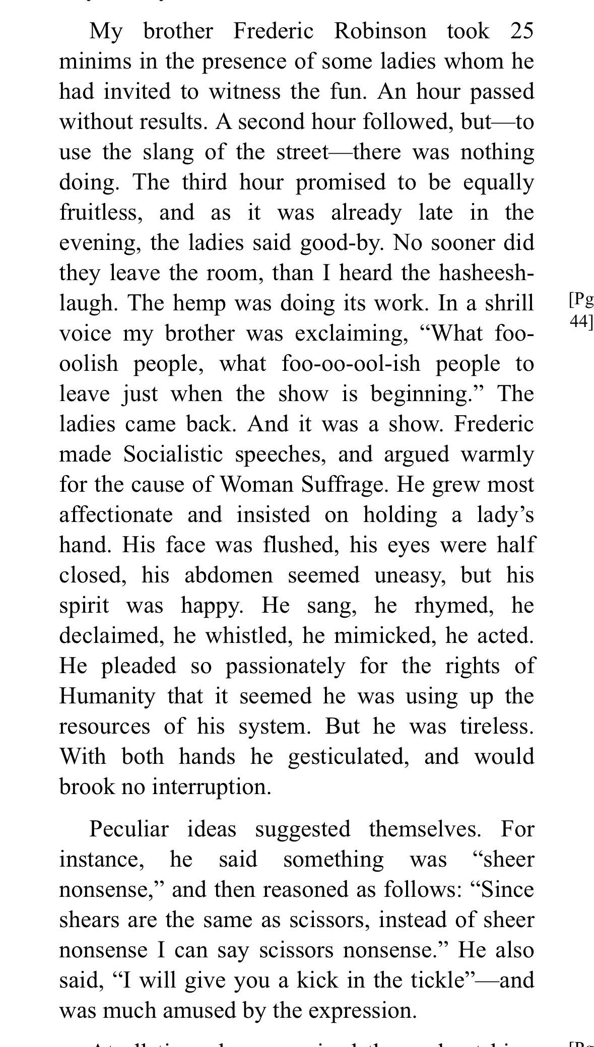 My brother Frederic Robinson took 25 minims in the presence of some ladies whom he had invited to witness the fun. An hour passed without results. A second hour followed, butto use the slang of the streetthere was nothing doing. The third hour promised to be equally fruitless, and as it was already late in the evening, the ladies said good-by. No sooner did they leave the room, than I heard the hasheesh-laugh. The hemp was doing its work. In a shrill voice my brother was exclaiming, "What foo-oolish people, what foo-oo-ool-ish people to leave just when the show is beginning." The ladies came back. And it was a show. Frederic made Socialistic speeches, and argued warmly for the cause of Woman Suffrage. He grew most affectionate and insisted on holding a lady's hand. His face was flushed, his eyes were half closed, his abdomen seemed uneasy, but his spirit was happy. He sang, he rhymed, he declaimed, he whistled, he mimicked, he acted.
He pleaded so passionately for the rights of Humanity that it seemed he was using up the resources of his system. But he was tireless.
With both hands he gesticulated, and would brook no interruption.
Peculiar ideas suggested themselves. For instance, he said something was "sheer nonsense," and then reasoned as follows: "Since shears are the same as scissors, instead of sheer nonsense I can say scissors nonsense." He also said, "I will give you a kick in the tickle"-and was much amused by the expression.
[Pg
44
