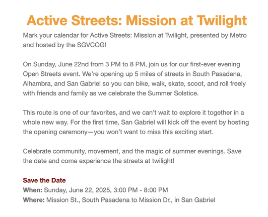 Active Streets: Mission at Twilight
Mark your calendar for Active Streets: Mission at Twilight, presented by Metro and hosted by the SGVCOG!

On Sunday, June 22nd from 3 PM to 8 PM, join us for our first-ever evening Open Streets event. We’re opening up 5 miles of streets in South Pasadena, Alhambra, and San Gabriel so you can bike, walk, skate, scoot, and roll freely with friends and family as we celebrate the Summer Solstice.

This route is one of our favorites, and we can’t wait to explore it together in a whole new way. For the first time, San Gabriel will kick off the event by hosting the opening ceremony—you won’t want to miss this exciting start. 

Celebrate community, movement, and the magic of summer evenings. Save the date and come experience the streets at twilight! 

Save the Date
When: Sunday, June 22, 2025, 3:00 PM - 8:00 PM
Where: Mission St., South Pasadena to Mission Dr., in San Gabriel