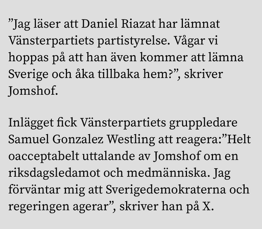 "Jag läser att Daniel Riazat har lämnat Vänsterpartiets partistyrelse. Vägar vi hoppas pa att han även kommer att lämna Sverige och aka tillbaka hem?", skriver Jomshof. Inlägget fick Vänsterpartiets gruppledare Samuel Gonzalez Westling att reagera:"Helt oacceptabelt uttalande av Jomshof om en riksdagsledamot och medmänniska. Jag förväntar mig att Sverigedemokraterna och regeringen agerar", ", skriver han pả X.