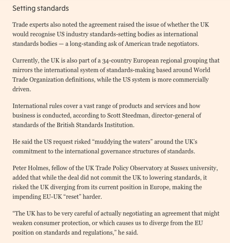 Setting standards

Trade experts also noted the agreement raised the issue of whether the UK would recognise US industry standards-setting bodies as international standards bodies — a long-standing ask of American trade negotiators.

Currently, the UK is also part of a 34-country European regional grouping that mirrors the international system of standards-making based around World Trade Organization definitions, while the US system is more commercially driven. 

International rules cover a vast range of products and services and how business is conducted, according to Scott Steedman, director-general of standards of the British Standards Institution.

He said the US request risked “muddying the waters” around the UK’s commitment to the international governance structures of standards.

Peter Holmes, fellow of the UK Trade Policy Observatory at Sussex university, added that while the deal did not commit the UK to lowering standards, it risked the UK diverging from its current position in Europe, making the impending EU-UK “reset” harder. 

“The UK has to be very careful of actually negotiating an agreement that might weaken consumer protection, or which causes us to diverge from the EU position on standards and regulations,” he said.