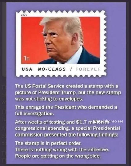 An image with a picture of trump on a 1 cent postage stamp with the words below…
“ The US Postal Service created a stamp with a picture of President Trump, but the new stamp was not sticking to envelopes.
This enraged the President who demanded a full investigation.
After weeks of testing and $1.7 midf@alphonso.see congressional spending, a special Presidential commission presented the following findings:
The stamp is in perfect order:
There is nothing wrong with the adhesive.
People are spitting on the wrong side”
