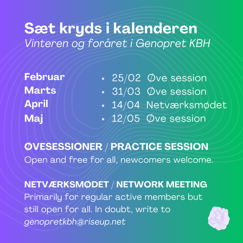 Sæt kryds i kalenderen
Vinteren og foråret i Genopret KBH

25/02 Øve session

31/03 Øve session

14/04 Netværksmødet

12/05 Øve session 

ØVESESSIONER / PRACTICE SESSION 
Open for all, newcomers welcome. 

NETVÆRKSMØDET / NETWORK MEETING 
Primarily for regular active members but still open for all. In doubt, write to genopretkbh@riseup.net 