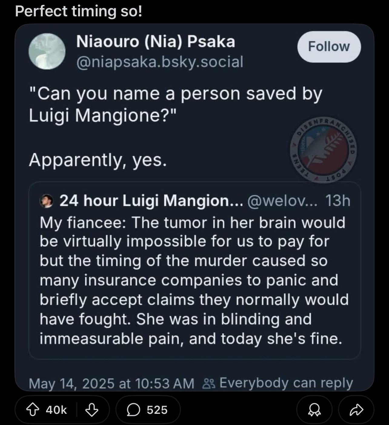 Perfect timing so! ‘ Niaouro (Nia) Psaka @niapsaka.bsky.social

"Can you name a person saved by

Luigi Mangione?"

Apparently, yes. % 24 hour Luigi Mangion... @welov... 13h My fiancee: The tumor in her brain would be virtually impossible for us to pay for but the timing of the murder caused so many insurance companies to panic and briefly accept claims they normally would have fought. She was in blinding and immeasurable pain, and today she's fine.

May 14, 2025 at 10:53 AM &2 Everybody can reply

o aok & O 525 O O 