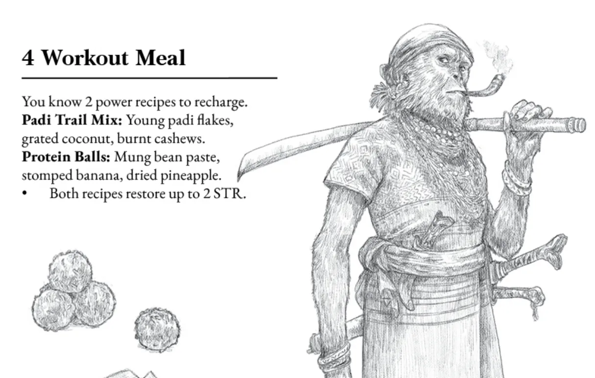 A section of a page of Kala Mandala. 

[illustration - a monkey man smoking a pipe, a sword casually resting on his shoulder, a knife in a belt-scarf wrapped around his middle. Two more blade handles can be seen at his waist. He's got a handkerchief on top of his head.]

4 - Workout Meal
You know 2 power recipes to recharge.
Padi Trail Mix: Young padi flakes, grated coconut, burnt cashews.
Protein Balls: Mung bean paste, stomped banana, dried pineapple.
* Both recipes restore up to 2 STR.

[illustration: four fuzzy little balls]