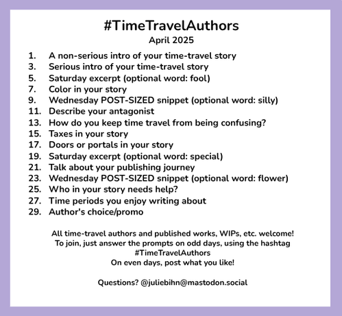 #TimeTravelAuthors
April 2025

1. A non-serious intro of your time-travel story
3. Serious intro of your time-travel story
5. Saturday excerpt (optional word: fool)
7. Color in your story
9. Wednesday POST-SIZED snippet (optional word: silly)
11. Describe your antagonist
13. How do you keep time travel from being confusing?
15. Taxes in your story
17. Doors or portals in your story
19. Saturday excerpt (optional word: special)
21. Talk about your publishing journey
23. Wednesday POST-SIZED snippet (optional word: flower)
25. Who in your story needs help?
27. Time periods you enjoy writing about
29. Author's choice/promo

All time-travel authors and published works, WIPs, etc. welcome!
To join, just answer the prompts on odd days, using the hashtag #TimeTravelAuthors
On even days, post what you like!

Questions? @juliebihn@bsky.social @juliebihn@mastodon.social
