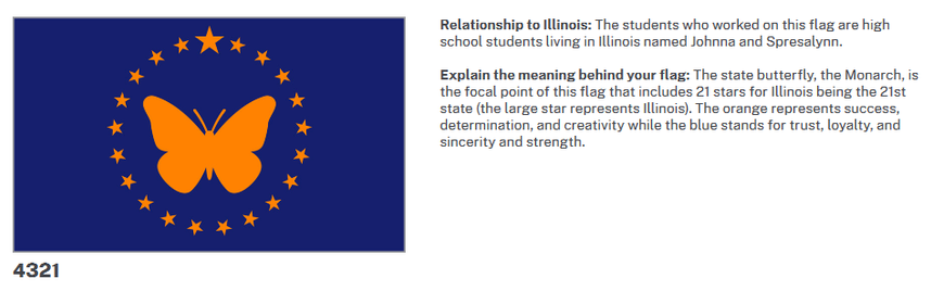 Relationship to Illinois: The students who worked on this flag are high school students living in Illinois named Johnna and Spresalynn.

Explain the meaning behind your flag: The state butterfly, the Monarch, is the focal point of this flag that includes 21 stars for Illinois being the 21st state (the large star represents Illinois). The orange represents success, determination, and creativity while the blue stands for trust, loyalty, and sincerity and strength.